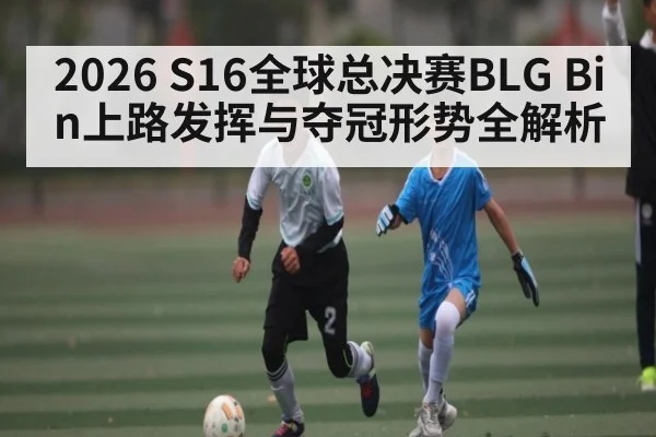 2026 S16全球总决赛BLG Bin上路发挥与夺冠形势全解析